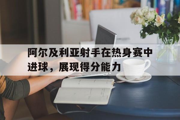 阿尔及利亚射手在热身赛中进球，展现得分能力的简单介绍