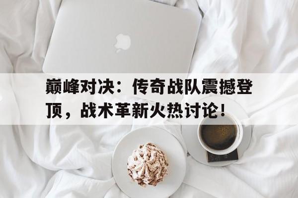 巅峰对决：传奇战队震撼登顶，战术革新火热讨论！